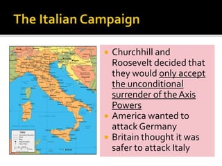 Churchhill and
Roosevelt decided that
they would only accept
the unconditional
surrender of theAxis
Powers
 America wanted to
attack Germany
 Britain thought it was
safer to attack Italy
 