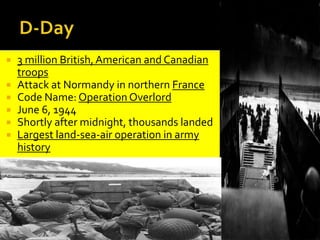  3 million British,American and Canadian
troops
 Attack at Normandy in northern France
 Code Name: Operation Overlord
 June 6, 1944
 Shortly after midnight, thousands landed
 Largest land-sea-air operation in army
history
 