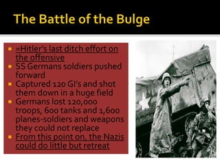  =Hitler’s last ditch effort on
the offensive
 SS Germans soldiers pushed
forward
 Captured 120 GI’s and shot
them down in a huge field
 Germans lost 120,000
troops, 600 tanks and 1,600
planes-soldiers and weapons
they could not replace
 From this point on, the Nazis
could do little but retreat
 