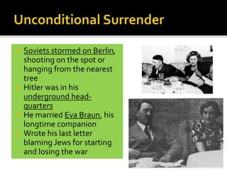  Soviets stormed on Berlin,
shooting on the spot or
hanging from the nearest
tree
 Hitler was in his
underground head-
quarters
 He married Eva Braun, his
longtime companion
 Wrote his last letter
blaming Jews for starting
and losing the war
 