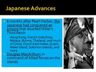  6 months after Pearl Harbor, the
Japanese had conquered an
empire that dwarfed Hitler’s
Third Reich
 Hong Kong, French Indochina,
Malaya, Burma,Thailand, and much
of China, Dutch East Indies, Guam,
Wake Island, Solomon Islands, and
more
 Douglas MacArthur= in
command of Allied forces on the
islands
 