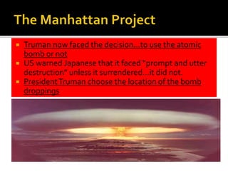  Truman now faced the decision…to use the atomic
bomb or not
 US warned Japanese that it faced “prompt and utter
destruction” unless it surrendered…it did not.
 PresidentTruman choose the location of the bomb
droppings
 