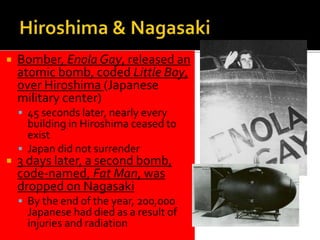  Bomber, Enola Gay, released an
atomic bomb, coded Little Boy,
over Hiroshima (Japanese
military center)
 45 seconds later, nearly every
building in Hiroshima ceased to
exist
 Japan did not surrender
 3 days later, a second bomb,
code-named, Fat Man, was
dropped on Nagasaki
 By the end of the year, 200,000
Japanese had died as a result of
injuries and radiation
 