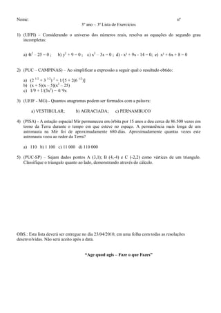 Nome:                                                                                       nº
                                       3º ano – 3ª Lista de Exercícios

1) (UFPI) – Considerando o universo dos números reais, resolva as equações do segundo grau
   incompletas:


   a) 4t2 – 25 = 0 ;    b) y2 + 9 = 0 ; c) x2 – 3x = 0 ; d) - x² + 9x - 14 = 0; e) x² + 6x + 8 = 0


2) (PUC – CAMPINAS) – Ao simplificar a expressão a seguir qual o resultado obtido:

   a) (2 1/2 + 3 1/2) 2 + 1/[5 + 2(6 1/2)]
   b) (x + 5)(x – 5)(x2 – 25)
   c) 1/9 + 1/(3x2) = 4/ 9x

3) (UFJF - MG) - Quantos anagramas podem ser formados com a palavra:

        a) VESTIBULAR;              b) AGRACIADA;         c) PERNAMBUCO

4) (PISA) - A estação espacial Mir permaneceu em órbita por 15 anos e deu cerca de 86.500 vezes em
   torno da Terra durante o tempo em que esteve no espaço. A permanência mais longa de um
   astronauta na Mir foi de aproximadamente 680 dias. Aproximadamente quantas vezes este
   astronauta voou ao redor da Terra?

   a) 110 b) 1 100 c) 11 000 d) 110 000

5) (PUC-SP) – Sejam dados pontos A (3,1); B (4,-4) e C (-2,2) como vértices de um triangulo.
   Classifique o triangulo quanto ao lado, demonstrando através do cálculo.




OBS.: Esta lista deverá ser entregue no dia 23/04/2010, em uma folha com todas as resoluções
desenvolvidas. Não será aceito após a data.


                                         “Age quod agis – Faze o que Fazes”
 