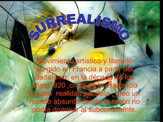 Movimiento artístico y literario surgido en Francia a partir del dadaísmo, en la década de los años 1920 ,creía en la existencia de otra  realidad paralela , creo un mundo absurdo donde la razón no podía dominar al subconsciente. SURREALISMO 