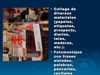 Collage de diversos materiales (papeles, etiquetas, prospecto, diarios, telas, maderas, etc.). Fotomontajes con frases aisladas, palabras, pancartas, recitales espontáneos y la provocación. 