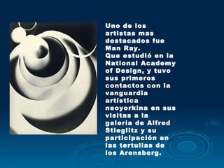 Uno de los artistas mas destacados fue  Man Ray. Que estudió en la National Academy of Design, y tuvo sus primeros contactos con la vanguardia artística neoyorkina en sus visitas a la galería de Alfred Stieglitz y su participación en las tertulias de los Arensberg.  
