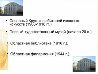 Северный Кружок любителей изящных искусств (1908-1918 гг.). Первый художественный музей (начало 20 в.). Областная библиотека (1916 г.). Областная филармония (1944 г.).