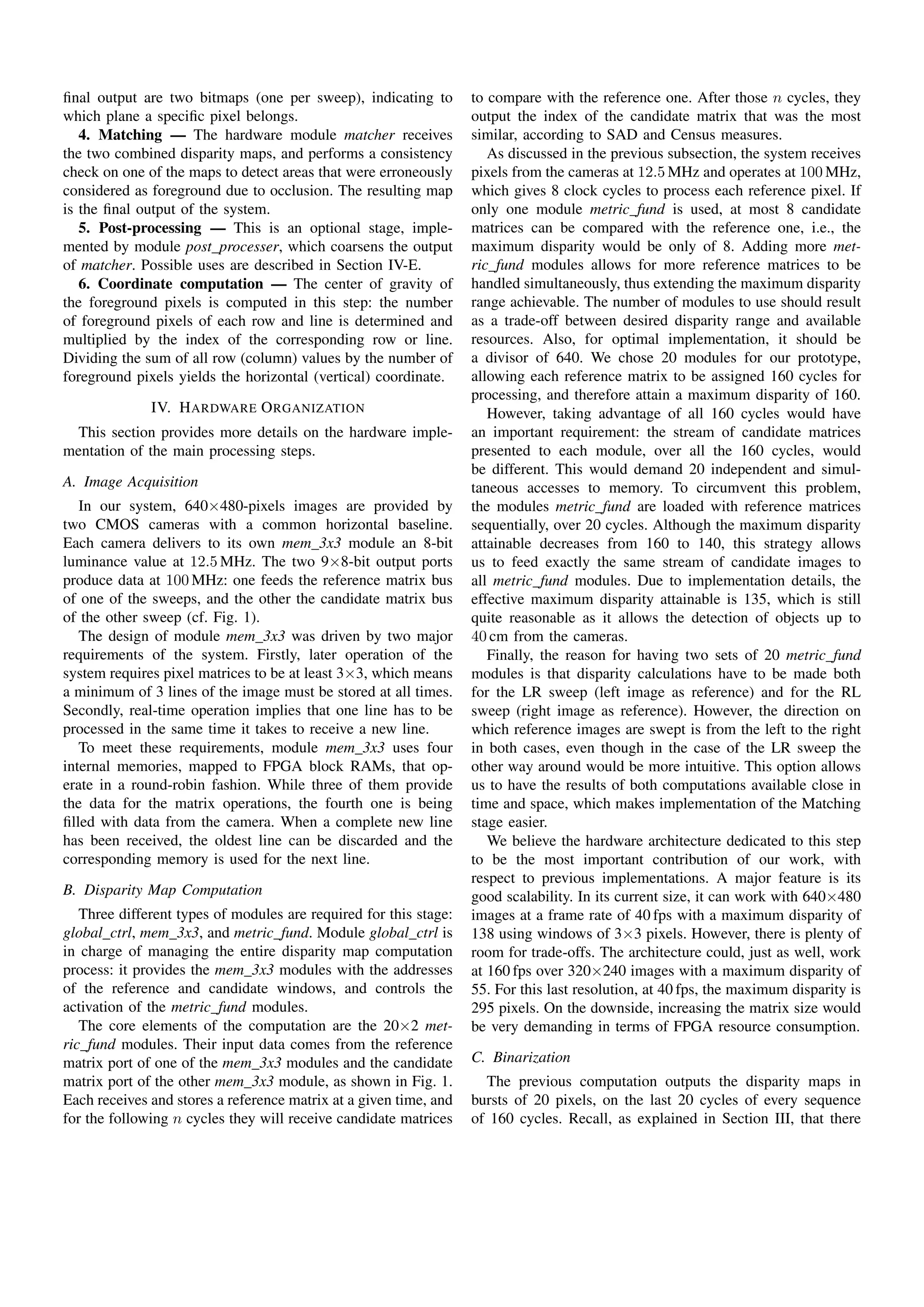 ﬁnal output are two bitmaps (one per sweep), indicating to         to compare with the reference one. After those n cycles, they
which plane a speciﬁc pixel belongs.                               output the index of the candidate matrix that was the most
   4. Matching — The hardware module matcher receives              similar, according to SAD and Census measures.
the two combined disparity maps, and performs a consistency           As discussed in the previous subsection, the system receives
check on one of the maps to detect areas that were erroneously     pixels from the cameras at 12.5 MHz and operates at 100 MHz,
considered as foreground due to occlusion. The resulting map       which gives 8 clock cycles to process each reference pixel. If
is the ﬁnal output of the system.                                  only one module metric fund is used, at most 8 candidate
   5. Post-processing — This is an optional stage, imple-          matrices can be compared with the reference one, i.e., the
mented by module post processer, which coarsens the output         maximum disparity would be only of 8. Adding more met-
of matcher. Possible uses are described in Section IV-E.           ric fund modules allows for more reference matrices to be
   6. Coordinate computation — The center of gravity of            handled simultaneously, thus extending the maximum disparity
the foreground pixels is computed in this step: the number         range achievable. The number of modules to use should result
of foreground pixels of each row and line is determined and        as a trade-off between desired disparity range and available
multiplied by the index of the corresponding row or line.          resources. Also, for optimal implementation, it should be
Dividing the sum of all row (column) values by the number of       a divisor of 640. We chose 20 modules for our prototype,
foreground pixels yields the horizontal (vertical) coordinate.     allowing each reference matrix to be assigned 160 cycles for
                                                                   processing, and therefore attain a maximum disparity of 160.
              IV. H ARDWARE O RGANIZATION                             However, taking advantage of all 160 cycles would have
  This section provides more details on the hardware imple-        an important requirement: the stream of candidate matrices
mentation of the main processing steps.                            presented to each module, over all the 160 cycles, would
                                                                   be different. This would demand 20 independent and simul-
A. Image Acquisition                                               taneous accesses to memory. To circumvent this problem,
   In our system, 640×480-pixels images are provided by            the modules metric fund are loaded with reference matrices
two CMOS cameras with a common horizontal baseline.                sequentially, over 20 cycles. Although the maximum disparity
Each camera delivers to its own mem 3x3 module an 8-bit            attainable decreases from 160 to 140, this strategy allows
luminance value at 12.5 MHz. The two 9×8-bit output ports          us to feed exactly the same stream of candidate images to
produce data at 100 MHz: one feeds the reference matrix bus        all metric fund modules. Due to implementation details, the
of one of the sweeps, and the other the candidate matrix bus       effective maximum disparity attainable is 135, which is still
of the other sweep (cf. Fig. 1).                                   quite reasonable as it allows the detection of objects up to
   The design of module mem 3x3 was driven by two major            40 cm from the cameras.
requirements of the system. Firstly, later operation of the           Finally, the reason for having two sets of 20 metric fund
system requires pixel matrices to be at least 3×3, which means     modules is that disparity calculations have to be made both
a minimum of 3 lines of the image must be stored at all times.     for the LR sweep (left image as reference) and for the RL
Secondly, real-time operation implies that one line has to be      sweep (right image as reference). However, the direction on
processed in the same time it takes to receive a new line.         which reference images are swept is from the left to the right
   To meet these requirements, module mem 3x3 uses four            in both cases, even though in the case of the LR sweep the
internal memories, mapped to FPGA block RAMs, that op-             other way around would be more intuitive. This option allows
erate in a round-robin fashion. While three of them provide        us to have the results of both computations available close in
the data for the matrix operations, the fourth one is being        time and space, which makes implementation of the Matching
ﬁlled with data from the camera. When a complete new line          stage easier.
has been received, the oldest line can be discarded and the           We believe the hardware architecture dedicated to this step
corresponding memory is used for the next line.                    to be the most important contribution of our work, with
                                                                   respect to previous implementations. A major feature is its
B. Disparity Map Computation                                       good scalability. In its current size, it can work with 640×480
   Three different types of modules are required for this stage:   images at a frame rate of 40 fps with a maximum disparity of
global ctrl, mem 3x3, and metric fund. Module global ctrl is       138 using windows of 3×3 pixels. However, there is plenty of
in charge of managing the entire disparity map computation         room for trade-offs. The architecture could, just as well, work
process: it provides the mem 3x3 modules with the addresses        at 160 fps over 320×240 images with a maximum disparity of
of the reference and candidate windows, and controls the           55. For this last resolution, at 40 fps, the maximum disparity is
activation of the metric fund modules.                             295 pixels. On the downside, increasing the matrix size would
   The core elements of the computation are the 20×2 met-          be very demanding in terms of FPGA resource consumption.
ric fund modules. Their input data comes from the reference
matrix port of one of the mem 3x3 modules and the candidate        C. Binarization
matrix port of the other mem 3x3 module, as shown in Fig. 1.         The previous computation outputs the disparity maps in
Each receives and stores a reference matrix at a given time, and   bursts of 20 pixels, on the last 20 cycles of every sequence
for the following n cycles they will receive candidate matrices    of 160 cycles. Recall, as explained in Section III, that there
 
