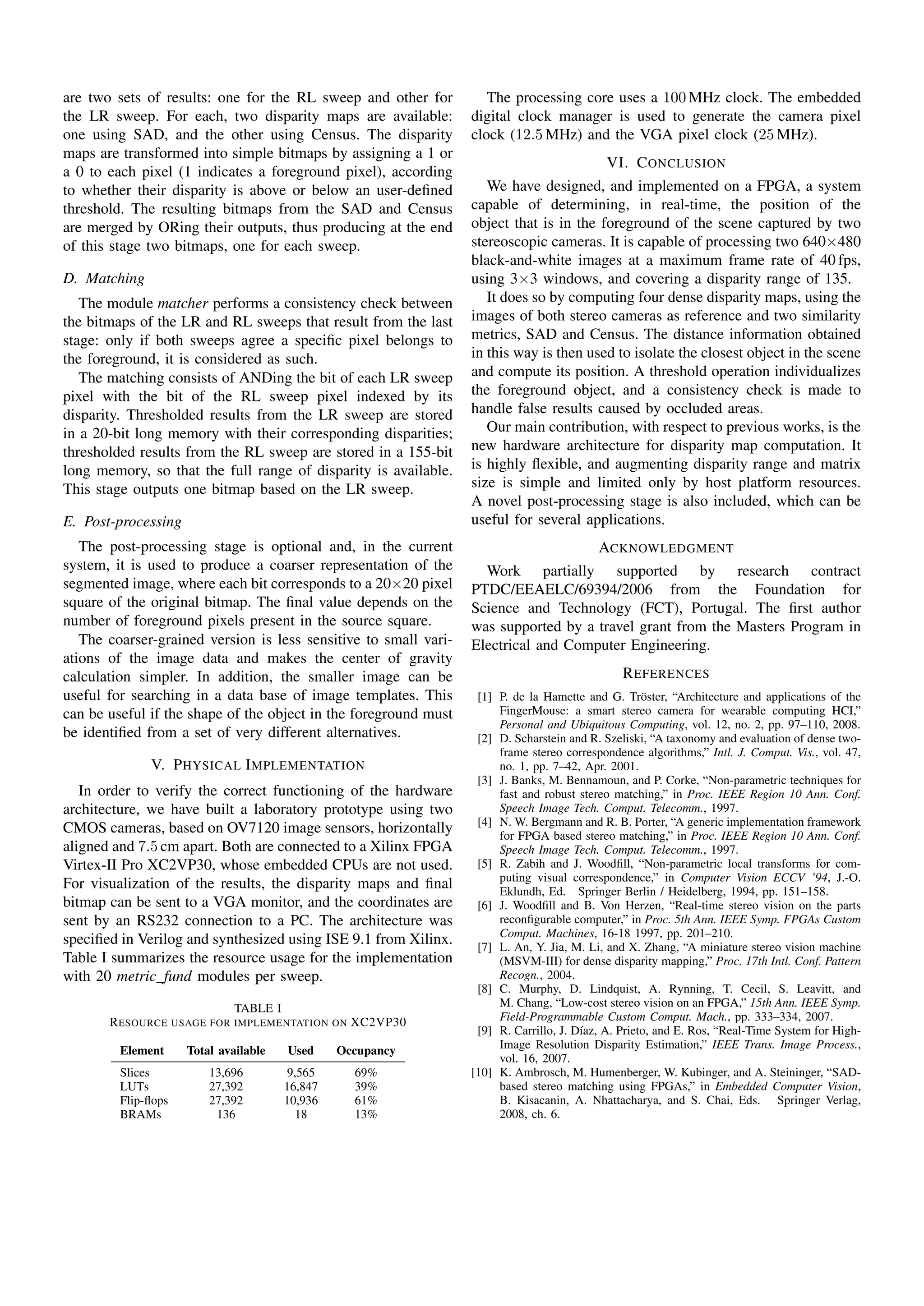 are two sets of results: one for the RL sweep and other for          The processing core uses a 100 MHz clock. The embedded
the LR sweep. For each, two disparity maps are available:         digital clock manager is used to generate the camera pixel
one using SAD, and the other using Census. The disparity          clock (12.5 MHz) and the VGA pixel clock (25 MHz).
maps are transformed into simple bitmaps by assigning a 1 or
                                                                                            VI. C ONCLUSION
a 0 to each pixel (1 indicates a foreground pixel), according
to whether their disparity is above or below an user-deﬁned          We have designed, and implemented on a FPGA, a system
threshold. The resulting bitmaps from the SAD and Census          capable of determining, in real-time, the position of the
are merged by ORing their outputs, thus producing at the end      object that is in the foreground of the scene captured by two
of this stage two bitmaps, one for each sweep.                    stereoscopic cameras. It is capable of processing two 640×480
                                                                  black-and-white images at a maximum frame rate of 40 fps,
D. Matching                                                       using 3×3 windows, and covering a disparity range of 135.
   The module matcher performs a consistency check between           It does so by computing four dense disparity maps, using the
the bitmaps of the LR and RL sweeps that result from the last     images of both stereo cameras as reference and two similarity
stage: only if both sweeps agree a speciﬁc pixel belongs to       metrics, SAD and Census. The distance information obtained
the foreground, it is considered as such.                         in this way is then used to isolate the closest object in the scene
   The matching consists of ANDing the bit of each LR sweep       and compute its position. A threshold operation individualizes
pixel with the bit of the RL sweep pixel indexed by its           the foreground object, and a consistency check is made to
disparity. Thresholded results from the LR sweep are stored       handle false results caused by occluded areas.
in a 20-bit long memory with their corresponding disparities;        Our main contribution, with respect to previous works, is the
thresholded results from the RL sweep are stored in a 155-bit     new hardware architecture for disparity map computation. It
long memory, so that the full range of disparity is available.    is highly ﬂexible, and augmenting disparity range and matrix
This stage outputs one bitmap based on the LR sweep.              size is simple and limited only by host platform resources.
                                                                  A novel post-processing stage is also included, which can be
E. Post-processing                                                useful for several applications.
   The post-processing stage is optional and, in the current                               ACKNOWLEDGMENT
system, it is used to produce a coarser representation of the       Work partially supported by research contract
segmented image, where each bit corresponds to a 20×20 pixel      PTDC/EEAELC/69394/2006 from the Foundation for
square of the original bitmap. The ﬁnal value depends on the      Science and Technology (FCT), Portugal. The ﬁrst author
number of foreground pixels present in the source square.         was supported by a travel grant from the Masters Program in
   The coarser-grained version is less sensitive to small vari-   Electrical and Computer Engineering.
ations of the image data and makes the center of gravity
calculation simpler. In addition, the smaller image can be                                     R EFERENCES
useful for searching in a data base of image templates. This       [1] P. de la Hamette and G. Tr¨ ster, “Architecture and applications of the
                                                                                                     o
can be useful if the shape of the object in the foreground must        FingerMouse: a smart stereo camera for wearable computing HCI,”
                                                                       Personal and Ubiquitous Computing, vol. 12, no. 2, pp. 97–110, 2008.
be identiﬁed from a set of very different alternatives.            [2] D. Scharstein and R. Szeliski, “A taxonomy and evaluation of dense two-
                                                                       frame stereo correspondence algorithms,” Intl. J. Comput. Vis., vol. 47,
              V. P HYSICAL I MPLEMENTATION                             no. 1, pp. 7–42, Apr. 2001.
                                                                   [3] J. Banks, M. Bennamoun, and P. Corke, “Non-parametric techniques for
   In order to verify the correct functioning of the hardware          fast and robust stereo matching,” in Proc. IEEE Region 10 Ann. Conf.
architecture, we have built a laboratory prototype using two           Speech Image Tech. Comput. Telecomm., 1997.
                                                                   [4] N. W. Bergmann and R. B. Porter, “A generic implementation framework
CMOS cameras, based on OV7120 image sensors, horizontally              for FPGA based stereo matching,” in Proc. IEEE Region 10 Ann. Conf.
aligned and 7.5 cm apart. Both are connected to a Xilinx FPGA          Speech Image Tech. Comput. Telecomm., 1997.
Virtex-II Pro XC2VP30, whose embedded CPUs are not used.           [5] R. Zabih and J. Woodﬁll, “Non-parametric local transforms for com-
                                                                       puting visual correspondence,” in Computer Vision ECCV ’94, J.-O.
For visualization of the results, the disparity maps and ﬁnal          Eklundh, Ed. Springer Berlin / Heidelberg, 1994, pp. 151–158.
bitmap can be sent to a VGA monitor, and the coordinates are       [6] J. Woodﬁll and B. Von Herzen, “Real-time stereo vision on the parts
sent by an RS232 connection to a PC. The architecture was              reconﬁgurable computer,” in Proc. 5th Ann. IEEE Symp. FPGAs Custom
                                                                       Comput. Machines, 16-18 1997, pp. 201–210.
speciﬁed in Verilog and synthesized using ISE 9.1 from Xilinx.     [7] L. An, Y. Jia, M. Li, and X. Zhang, “A miniature stereo vision machine
Table I summarizes the resource usage for the implementation           (MSVM-III) for dense disparity mapping,” Proc. 17th Intl. Conf. Pattern
with 20 metric fund modules per sweep.                                 Recogn., 2004.
                                                                   [8] C. Murphy, D. Lindquist, A. Rynning, T. Cecil, S. Leavitt, and
                           TABLE I                                     M. Chang, “Low-cost stereo vision on an FPGA,” 15th Ann. IEEE Symp.
       R ESOURCE USAGE FOR IMPLEMENTATION ON XC2VP30                   Field-Programmable Custom Comput. Mach., pp. 333–334, 2007.
                                                                   [9] R. Carrillo, J. D´az, A. Prieto, and E. Ros, “Real-Time System for High-
                                                                                        ı
         Element     Total available   Used     Occupancy              Image Resolution Disparity Estimation,” IEEE Trans. Image Process.,
                                                                       vol. 16, 2007.
         Slices          13,696         9,565     69%             [10] K. Ambrosch, M. Humenberger, W. Kubinger, and A. Steininger, “SAD-
         LUTs            27,392        16,847     39%                  based stereo matching using FPGAs,” in Embedded Computer Vision,
         Flip-ﬂops       27,392        10,936     61%                  B. Kisacanin, A. Nhattacharya, and S. Chai, Eds. Springer Verlag,
         BRAMs            136             18      13%                  2008, ch. 6.
 