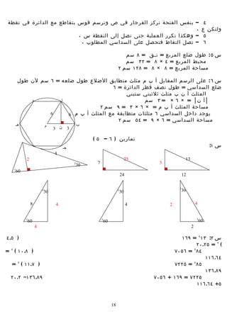 ‫– بنفس الفتحة نركز الفرجار في ص ونرسم قوس يتقاطع مع الدائرة في نقطة‬                                               ‫٤‬
                                                                    ‫٠‬                                            ‫ولتكن ع‬
                          ‫– وهكذا نكرر العملية حتى نصل إلى النقطة س ٠‬                                             ‫٥‬
                           ‫– نصل النقاط فنحصل على السداسي المطلوب ٠‬                                               ‫٦‬

                                                                          ‫س ٥ : طول ضلع المربع = نسق = ٨ سم‬
                                                                          ‫محيط المربع = ٤ × ٨ = ٢٣ سم‬
                                                                       ‫مساحة المربع = ٨ × ٨ = ٨٢١ سم ٢‬

        ‫س ٦ : على الرسم المقابل أ ب م مثلث متطابق الضلع طول ضلعه = ٦ سم لن طول‬
                                         ‫ضلع السداسي = طول نصف قطر الدائرة = ٦‬
                                              ‫المثلث أ ن ب مثلث ثلثيني ستيني‬
            ‫و‬         ‫أ‬                               ‫│ أ ن│ = × ٦ × = ٣ سم‬
                                   ‫مساحة المثلث أ ب م = × ٦ × ٣ = ٩ سم ٢‬
                  ‫6‬     ‫يوجد داخل السداسي ٦ مثلثات متطابقة مع المثلث أ ب م 6‬
                                           ‫مساحة السداسي = ٦ × ٩ = ٤٥ سم ٢‬
       ‫هـ‬                   ‫م‬                      ‫ب‬
                                ‫ن 3‬        ‫3‬

                                                       ‫تمارين ) ٦ – ٥ (‬
                                      ‫جـ‬                                                                             ‫س ١:‬
                ‫د‬
                                ‫4‬
            ‫2‬                                                                ‫52‬                    ‫31‬
                                               ‫5‬        ‫7‬                             ‫5‬
                                                ‫03‬
   ‫5‬
    ‫06‬
                                                                           ‫42‬                     ‫21‬

                                                                                              ‫5‬
                        ‫5‬
                         ‫03‬                                            ‫5‬
                                                                        ‫03‬                     ‫03‬

                ‫8‬               ‫4‬                                               ‫4‬         ‫2‬                 ‫4‬


                                                                                                            ‫5‬
            ‫5‬
             ‫06‬                                             ‫5‬
                                                             ‫06‬                                                 ‫06‬
                    ‫4‬                                                                                   ‫2‬

‫) ٥.٤‬                                                                                         ‫س ٢: ٣١ ٢ = ٩٦١‬
                                                                                                    ‫( ٢ = ٥٢.٠٢‬
‫) ٨.٠١ ( ٢ =‬                                                                               ‫٤٨ ٢ = ٦٥٠٧‬
                                                                                                        ‫٤٦.٦١١‬
  ‫) ٧.١١ ( ٢ =‬                                                                             ‫٥٨ = ٥٢٢٧‬
                                                                                                  ‫٢‬

                                                                                                        ‫٩٨.٦٣١‬
  ‫٩٨.٦٣١= ٢.٠٢‬                                                                      ‫٥٢٢٧ = ٩٦١ + ٦٥٠٧‬
                                                                                                    ‫٥+ ٤٦.٦١١‬


                                                                  ‫81‬
 