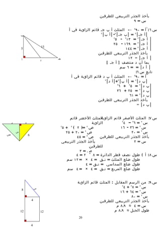 ‫بأخذ الجذر التربيعي للطرفين‬
                                                                                    ‫س= ٩‬

                                               ‫س ٦ : ^أ = ٠٩ ٥ ← المثلث أ ب جس قائم الزاوية في أ‬
            ‫ب‬
                                                                  ‫٢‬
                                                                    ‫│ أ جس│ ٢ = │ ب جس│ ٢- │ أ ب│‬
                                                                            ‫٢‬
                                                                              ‫│ أ جس│ ٢ = ٣١ ٢ - ٥‬
                                                                            ‫│ أ جس│ ٢ = ٩٦١ - ٥٢‬
                                 ‫31‬
            ‫5‬                                                                       ‫│ أ جس│ ٢ = ٤٤١‬
                                                                ‫بأخذ الجذر التربيعي للطرفين‬
            ‫أ‬                         ‫جـ‬                                              ‫│ أ جس│ = ٢١‬
                                 ‫د‬
                                                                       ‫بما أن د منتصف ] أ جس [‬
                                                                                  ‫│ أ د│ = = ٦ سم‬
                                                                                           ‫تابع س ٦:‬
                                                 ‫^أ = ٠٩ ← المثلث أ ب د قائم الزاوية في أ‬‫٥‬

                                                                     ‫٢‬
                                                                       ‫│ ب د│ ٢ = │ أ ب│ ٢+│ أ د│‬
                                                                               ‫٢‬
                                                                                 ‫│ ب د│ ٢ = ٥ ٢ + ٦‬
                                                                               ‫│ ب د│ ٢ = ٥٢ + ٦٣‬
                                                                                       ‫│ ب د│ ٢ = ١٦‬
                                                                ‫بأخذ الجذر التربيعي للطرفين‬
                                                                                            ‫│ ب د│ =‬


                                                 ‫المثلث الخضر قائم‬‫س ٧: المثلث الصفر قائم الزاوية‬
    ‫5‬            ‫4‬                                           ‫الزاوية‬           ‫٢‬
                                                                                 ‫س ٢ = ٦٢ – ٤‬
                                           ‫٢‬
                                             ‫ص ٢ =) ٢ ( ٢ + ٥‬                 ‫س ٢ = ٦٣ - ٦١‬
        ‫س‬                                      ‫ص ٢ = ٠٢ + ٥٢‬                        ‫س ٢ = ٠٢‬
‫ص‬                    ‫6‬
                                                     ‫ص ٢ = ٥٤‬     ‫بأخذ الجذر التربيعي للطرفين‬
                                            ‫بأخذ الجذر التربيعي‬                       ‫س= ٢‬
                                                            ‫للطرفين‬
                                                       ‫ص= ٣‬
                                                     ‫س ٨ : أ ( طول نصف قطر الدائرة = ٨ ÷ ٢ = ٤‬
                                                ‫طول ضلع المثلث = نسق = ٤ × = ٢١ سم‬
                                                          ‫طول ضلع السداسي = نسق = ٤‬
                                                ‫طول ضلع المربع = نسق = ٤ × = ٤ سم‬


                                                    ‫س ٩: من الرسم المقابل : المثلث قائم الزاوية‬
                             ‫س‬
                                                                              ‫٢‬
                                                                                ‫س ٢ = ٨٢ + ٤‬
            ‫8‬
                                                                             ‫س ٢ = ٤٦ + ٦١‬
                                                                                     ‫س ٢ = ٠٨‬
                         ‫4‬                                       ‫بأخذ الجذر التربيعي للطرفين‬
                                                                           ‫س = ٤ ≈ ٩.٨ م‬
            ‫21‬                   ‫21‬                                       ‫طول الحبل ≈ ٩.٨ م‬
                                                     ‫02‬

                         ‫4‬
 
