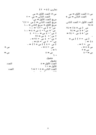 ‫تمارين ) ٥ – ٣ (‬
                      ‫س ٢ : العدد الول = س‬         ‫س ١ : العدد الول = س‬
                ‫العدد الثاني = س – ٢‬            ‫العدد الثاني = س +‬
                     ‫٢‬
                       ‫مربع العدد الول = س‬                               ‫٥‬
         ‫٢‬
             ‫مربع العدد الثاني = ) س – ٢ (‬      ‫العدد الول × العدد الثاني‬
              ‫مربع الول + مربع الثاني = ٠٠١‬                           ‫= ٤٢‬
                   ‫س ٢ + ) س - ٢ ( ٢ = ٠٠١‬      ‫س ) س + ٥ ( = ٤٢‬
              ‫س ٢ + س ٢ - ٤ س + ٤ = ٠٠١‬             ‫س ٢ + ٥ س = ٤٢‬
                   ‫٢ س ٢ - ٤ س = ٠٠١ – ٤‬         ‫س ٢ + ٥ س – ٤٢ =‬
                         ‫٢ س ٢ – ٤ س = ٦٩‬                                ‫٠‬
                   ‫٢ س ٢ – ٤ س – ٦٩ = ٠‬            ‫) س – ٣ ( ) س+‬
                     ‫س ٢ – ٢ س – ٨٤ = ٠‬                            ‫٨ ( = ٠‬
                 ‫) س – ٨ ( ) س+ ٦ ( = ٠‬                    ‫س – ٣ = ٠‬
‫س+‬                             ‫س – ٨ = ٠‬                       ‫س+ ٨ = ٠‬
                                       ‫٦ = ٠‬                    ‫س= ٣‬
‫س=‬                                 ‫س= ٨‬                           ‫س= - ٨‬
                                          ‫- ٦‬                    ‫مقبول‬
                                    ‫مقبول‬
                                       ‫مقبول‬
‫العدد‬                         ‫العدد الول = ٨‬
                                  ‫الول = - ٦‬
 ‫العدد‬              ‫العدد الثاني = ٨ - ٢ = ٦‬
                       ‫الثاني = - ٦ - ٢ = - ٨‬




                                    ‫6‬
 