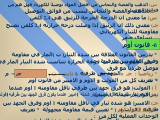 س )   الذهب والفضة والنحاس من افضل المواد توصيل اً  للكهرباء فهل هم من فوائق التوصيل  جـ )   الذهب والفضة والنحاس ليست من فوائق التوصيل  س )   ما   معنى ان الدرجة الحرجة للزئبق هى  2 , 4   كلفن  جـ )   معنى ذلك ان الزئبق إذا وصلت درجة حرارته  2 , 4   كلفن تصبح مقاومته للتيار الكهربائي  تساوي صفر  *  يدرس القانون العلاقة بين شدة التيار (  ت  ) المار في مقاومة وفرق الجهد بين طرفيها  ( جـ )  *  نص القانون  (  عند  ثبوت  درجة الحرارة تتناسب شدة التيار المار في موصل طرديآ مع فرق  الجهد بين طرفيه  .)  *  رياضيآ  :  جـ  α   ت  جـ  =  ثابت  ×  ت   جـ  =  م  ×  ت  *  تعريف كل من الفولت و الاوم و الامبير من قانون اوم  أ  )   الفولت (  هو فرق جهد بين طرفي ناقل مقاومته  1  اوم عندما يمر فيه تيار شدته  1  امبير )  ب )   الاوم ( هو مقاومة ناقل يمر به تيار شدته  1 أمبير عندما يكون فرق الجهد بين طرفيه 1 فولت ) جـ )   الامبير (  هو شدة تيار في ناقل مقاومته  1  اوم وفرق الجهد بين طرفيه  1  فولت  )  فوائد قانون أوم   ( *  تعيين قيمة مقاومة مجهولة  *  تعريف الوحدات العملية لكل من  :  المقاومة وفرق الجهد وشدة التيار  )   6-  قانون أوم  