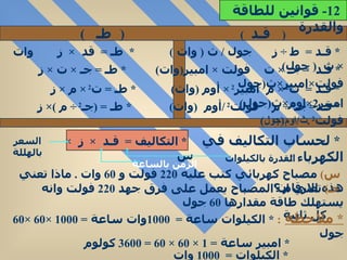 (  قـد  )  (   طـ  ) *  قـد  =  ط  ÷  ز  جول  /  ث  (  وات  )  *  طـ  =  قد  ×  ز  وات  ×  ث  (  جول ) *  قـد  =  جـ  ×  ت  فولت  ×  امبير ( وات )  *  طـ  =  جـ  ×  ت  ×  ز فولت × امبير × ث ( جول  *  قـد  =  ت 2  ×  م  امبير 2  ×  أوم  ( وات )  *  طـ  =  ت 2  ×  م  ×  ز امبير 2× اوم × ث ( جول ) *  قـد =  جـ 2  ÷  م  فولت 2  / أوم  ( وات )  *  طـ  = ( جـ 2  ÷  م  )×  ز فولت 2  . ث / اوم ( جول )  *  لحساب التكاليف في الكهرباء  : *  التكاليف  =  قـد  ×  ز  ×  س  س )   مصباح كهربائي كتب عليه  220   فولت و  60  وات  .  ماذا تعني هذه الارقام ؟  جـ )   تعني ان المصباح يعمل على فرق جهد  220   فولت وانه يستهلك طاقة مقدارها  60  جول كل ثانية  *  ملاحظة   :  *  الكيلوات ساعة  =  1000 وات ساعة  = 1000 ×60 ×60  جول  *  امبير ساعة  = 1 × 60 × 60 = 3600  كولوم  *  الكيلوات  =  1000  وات  12-  قوانين للطاقة والقدرة  القدرة بالكيلوات  الزمن بالساعة السعر بالهللة 