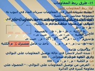 أول اً :  ربط المقاومات على التوالي (  التسلسل ) *  يشبه سريان التيار في المقاومات سريان الماء في انبوب به مجموعة محابس حيث كمية الماء التي تمر في أي محبس هى نفسها .  ويمكن التحكم في كمية الماء من خلال محبس واحد *  ايجاد قيمة المقاومة المكافئة ( الكلية )  لعدة مقاومات على التوالي أو اثبت ان م كلية  =  م الاثبات  :  من قانون حفظ الطاقة :  ط  ( الكلية ) =  ط 1  +  ط 2  +  ط 3  ,  ط الكلية  =  ط 1  +  ط  2  +  ط  3  بالقسمة على  (  ش )  ش  ش  ش  ش  ,  جـ الكلية  =  جـ 1  +  جـ  2  +  جـ  3  حيث جـ  =  ط  ÷  ش  ,  ت  ×  م  =  ت  ×  م  1  +  ت  ×  م  2  +  ت  ×  م  3  حيث جـ  =  ت  ×  م  ,  ت  ×  م  =  ت  (  م  1  +  م  2  +  م  3  )  بأخذ ت عامل مشترك  . :  م الكلية  =  م  *  ملاحظات هامة  :  أ  )   شدة التيار لاتتجزأ في حالة توصيل المقاومات على التوالي وفرق الجهد هو الذي يتجزأ  ب )   جـ الكلية  =  جـ  1  +  جـ  2  +  جـ  3  + 000  جـ )   م الكلية  =  م  1  +  م  2  +  م  3  + 000  د  )   الغرض من توصيل المقاومات على التوالي  : *  الحصول على مقاومة كبيرة في الدائرة  15-  طرق ربط المقاومات م م م 1 2 3 