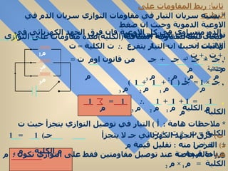 ثاني اً :  ربط المقاومات على التوازي   *  يشبه سريان التيار في مقاومات التوازي سريان الدم في الاوعية الدموية وحيث ان ضغط الدم متساوي في كل الاوعية فان فرق الجهد الكهربائي في توصيل التوازي يكون متساوي  * ايجاد قيمةالمقاومة المكافئة ( الكلية ) لعدة مقاومات على التوازي أو اثبت ان :  1   =  1 م  الكلية   م الاثبات  :  حيث ان التيار يتفرع  . :  ت الكلية  =  ت  1  +  ت  2  +  ت  3  ,  جـ  =  جـ  +  جـ  +  جـ  من قانون اوم  ت  =  جـ م  م  1  م  2  م  3  م  ,  جـ  × 1 =  جـ  (  1  +  1  +  1  )  م  م  1  م  2  م  3  ,  1  =  1 +  1  +  1  . :  1  =  1 م الكلية  م  1  م  2  م  3  م الكلية  م  *  ملاحظات هامة  :  أ  )  التيار في توصيل التوازي يتجزأ حيث ت الكلية  =  ت  1  +  ت  2  +  ت  3  ب )   فرق الجهد الكهربائي جـ لا   يتجزأ  جـ )  1  =  1  +  1  +  1  م الكلية  م  1  م  2  م  3  د )   الغرض منه  :  تقليل قيمة م وزيادة قيمة ت  هـ )   حالة خاصة عند توصيل مقاومتين فقط على التوازي تكون  :  م الكلية  =  م   1  ×  م  2  م  1  +  م  2  م 1 م 2 م 3 