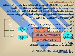 ثاني اً :  ربط المولدات على التوازي *  يتم فيه :  ربط الاطراف الموجبة للمولدات معآ والاطراف السالبة معآ  .  ويشترط ان تكون جميع المولدات متماثلة في القوة المحركة والمقاومة الداخلية لأن المولد اذا كان اقل قوة فانه سوف يستهلك طاقة من المولد ذي القوة الاكبر وهذا يسبب اهدار للطاقة  *   اثبت ان قم الكلية لتوصيل المولدات على التوازي  =  قم لمولد واحد فقط  *  من قانون حفظ الطاقة  :  ط الكلية  =  ط  1  +  ط  2  ,  قم  الكلية  ×  ت  الكلية  ×  ز  =  قم  ×  ت  ×  ز  +  قم  ×  ت  ×  ز  ,  قم  الكلية  ×  ت  الكلية  =  قم  ×  ت  +  قم  ×  ت  ,  قم  الكلية  ×  ت  الكلية  =  قم  (  ت  +  ت  )  وحيث ان ت  الكلية  =  ت  +  ت  . :  قم الكلية  =  قم  *  م  0  الكلية  =  م  0  لمولد واحد  ÷  ن  ت لأي لمولد  =  ت الكلية  ÷  ن  *  الهدف من ربط المولدات على التوازي  :  أ  )  الحفاظ على القوة المحركة  ب )  زيادة شدة التيار ت الكلية عدد المولدات م ت  2 ت  1 مولد كهربائي مولد كهربائي مصباح 