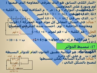 * التيار الكلي السابق هو الذي يمرفي المقاومة التي قيمتها  1   أوم ويتوزع على المقاومتين 3  و  6  أوم  * جـ لمقاومتي التوازي  3  و  6 :  جـ  =  م المكافئة لهما  ×  ت الكلية  =  2 ×  2 , 1 =  4 , 2 فولت  *  ت  1  الذي يمر في  3  =  4 , 2  ÷ 3 =  8 , 0   أمبير  *  ت  2  الذي يمر في  6  =  4 , 2  ÷ 6 =  4 , 0   أمبير  *  مثال )   في الشكل المقابل كل مولد قوته المحركة  1,5 فولت  ومقاومته الداخلية  2  أوم  .  احسب شدة التيار في المصباح الحل )  *  قم الكلية  =  ل  ×  قم لمولد  = 4×  5 , 1 = 6  فولت  *  م  0  الكلية  =  ل  ×  م  0  لمولد  ÷  ن  = 4 × 2÷ 2=4   أوم *  قم  =  ت  (  م  0  +  م  )  6 =  ت  ( 4 + 6 )  ت  =  6 ÷ 10 =  6 , 0 أمبير  *  الهدف منه :  هو امكانية تطبيق القانون العام للدوائر البسيطة  قم  =  ت  م على أي دائرة  *  مثال )   الدائرة السابقة يمكن تبسيطها لتصبح بالشكل التالي  : 6  أوم 17-  تبسيط الدوائر الكهربائية قم  = 6   فولت   م  0  = 8   أوم قم  = 6   فولت   م 0  = 8   أوم م = 6  أوم 