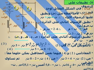   *   مثال  )   في الشكل المقابل اوجد قيم  :  ت 1  ,  ت 2  ,  ت  *  الحل  )  *  نأخذ نقطة مثل  ( جـ )  ونطبق عليها كرشوف الاول  :  . :  ت  =  ت 1  +  ت 2  (1) *  نطبق كرشوف الثاني على الدائرة  (  ب , جـ , و , أ , ب ) قم  =  ت  ×  م  . :  6- 2 =  ت 1  م 1  -  ت 2  م 2 . :  4 =  2  ت 1  – 3  ت 2  ( 2 )  *  تطبيق كرشوف الثاني على الدائرة  (  جـ  ,  د  ,  هـ  ,  و  , جـ )  . :  قم  =  ت  ×  م  . :  2 =  ت 2  م 2  +  ت م 3  . :  2 = 3  ت 2  +  5  ت  ( 3 )  *  بالتعويض من ( 1)  في  ( 3)  . :  2 =  3  ت 2  +  5  ت 1  + 5  ت 2  . :  2=  8  ت 2  + 5  ت 1  ( 4 )  *  المعادلتين  ( 2 )  و  (4 )  فيهما نفس المجاهيل يمكن حلهما معآ  :  *  من  ( 2)  ت 1  =  4 + 3  ت 2  *  من  ( 4 )  ت 1  = 2 – 8  ت 2  ثم تساوي الطرفين  2  5 .:  20+ 15  ت 2  =4 -  16 ت 2  .:  ت 2  = -  5 , 0   أمبير  ,  ت 1  =  25 , 1 أمبير   ,  ت =  75 , 0 أمبير 20-  تطبيقات على كرشوف كل قم  =2  فولت م 1   = 2 م 2  =  3  أوم م 3  = 5  أوم ت ت 1 ت 2 2 فولت أ  ب جـ د هـ و 