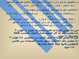 س )  ما معنى قولنا ان القوة المحركة لمولد  12   فولت ؟  جـ )  معنى ذلك ان كل كولوم يجتاز المولد يكتسب طاقة مقدارها  12   جول  س )  ما معنى قولنا ان فرق الجهد بين نقطتين  110   فولت ؟  جـ )  معنى ذلك انه لكي تنتقل وحدة الشحنات بين هاتين النقطتين فانها تفقد طاقة مقدارها  110   جول  د  )  بالتعويض عن  ( ت 3  )  من  ( 1)  في  ( 3)  للحصول على معادلتين لهما نفس المجاهيل   .:  13= 1.5 ت 2  – 1.5 ت 1  + 0.5  ت 2  .:   13= 2 ت 2  - 1.5 ت 1  ( 4) *  المعادلتين ( 2) و ( 4)  فيهما نفس المجاهيل ويمكن حلهما معآ  .:  من المعادلة ( 2)  ت 2  = 25- 10.5  ت 1  ومن المعادلة ( 4)  ت 2  = 13+ 1.5  ت 1  0.5  2  .:  2(25- 10.5  ت 1  ) = 0.5(13+ 1.5 ت 1  )  .:  50 – 21 ت 1  = 6.5+ 0.75 ت 1  .:  ت 1  = 2 أمبير  ,  بالتعويض عن ت 1  في المعادلة  (4)  نجد ان ت 2  = 8  أمبير  ,  بالتعويض عن ت 1  و ت 2  في المعادلة ( 1 )  نجد ان ت 3  = 6  أمبير  