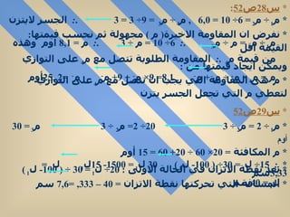 *  س 28 ص 52 :  *  م 1  ÷  م 2  = 6÷ 10 =  6 , 0   ,  م 4  ÷  م 3  = 9÷ 3 = 3  . :  الجسر لايتزن  *  نفرض ان المقاومة الاخيرة (  م  )  مجهولة ثم نحسب قيمتها : م 1  ÷  م 2  =  م  ÷  م 3  . :  6÷ 10 =  م  ÷ 3  . :  م  =  8 , 1   اوم  وهذه القيمة اقل  من قيمة م 4  . :  المقاومة الطلوبة تتصل مع م 4  على التوازي ويمكن ايجاد قيمتها من  :  م  =  م 4  ×  م -  ÷  م 4  +  م -  8 , 1 = 9×  م -  ÷ 9+  م -  م -  = 25 , 2  أوم  *  س 29 ص 52 *  م 1  ÷ 2 =  م 2  ÷ 3  20÷ 2=  م 2  ÷ 3  م 3  = 30  أوم *  م المكافئة  = 20× 60 ÷ 20+ 60 = 15  أوم  *  .:  15÷  ل 1  = 30÷ ( 100-  ل 1  )  30  ل 1  = 1500- 15 ل 1  ل 1  =  3 , 33 سم  *  بعد نقطة الاتزان في الحالة الاولى  : 20÷  ل 1  = 30 ÷ ( 100-  ل 1  )  ل 1  = 40 سم  *  المسافة التي تحركتها نقطة الاتزان  = 40 – 3 , 33  = 7 , 6   سم  *  م -  هى المقاومة التي يجب ان تتصل مع م 4  على التوازي لتعطي م التي تجعل الجسر يتزن  