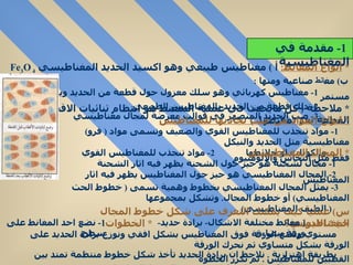 *  أنواع المغانط :   أ  )  مغناطيس طبيعي وهو اكسيد الحديد المغناطيسي  Fe 3 O 4  ب )  مغ انط  صناعية ومنها  : 1-  مغناطيس كهربائي وهو سلك معزول حول قطعة من الحديد ويمر فيه تيار مستمر  2-  دلك قطعة من الحديد بالمغناطيس الطبيعي  3-  صب الحديد المنصهر في قوالب معرضة لمجال مغناطيسي  *  ملاحظة  (  كل مايحدث في عملية التمغنط هو انتظام ثنائيات الاقطاب في القطعة بعد تمغنطها  ) *  انواع المواد من حيث تجاذبها للمغناطيس 1-  مواد تنجذب للمغناطيس القوي والضعيف وتسمى مواد  (  فرو )  مغناطيسية مثل الحديد والنيكل والكوبلت او خلائطها  2-  مواد تنجذب للمغناطيس القوي فقط مثل النحاس والالومنيوم  *  المجال المغناطيسي 1-  مجال لشحنة هو حيز حول الشحنة يظهر فيه اثار الشحنة  2-  المجال المغناطيسي هو حيز حول المغناطيس يظهر فيه اثار المغناطيس  3-  يمثل المجال المغناطيسي بخطوط وهمية تسمى  (  خطوط الحث المغناطيسي )  أو خطوط المجال .  وتشكل بمجموعها (  الطيف المغناطيسي )  س )  عمليآ كيف يمكنك التعرف على شكل خطوط المجال المغناطيسي؟  جـ ) *  الادوات : (  مغانط مختلفة الاشكال -  برادة حديد -  ورقة بيضاء  )  *  الخطوات :  1-  نضع احد المغانط على سطح  مستوي ونضع الورقة فوق المغناطيس بشكل افقي ونوزع برادة الحديد على الورقة بشكل متساوي ثم نحرك الورقة  بطريقة اهتزازية  .  نلاحظ ان برادة الحديد تأخذ شكل خطوط منتظمة تمتد بين القطبين للمغناطيس  .  ثم نكرر الخطوة  السابقة مع باقي المغانط فنلاحظ نفس النتيجة السابقة  1-  مقدمة في المغناطيسية 