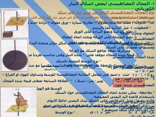 أولآ : المجال المغناطيسي الناتج عن مرور تيار في سلك مستقيم  (  تيار مستقيم )  س )  عمليآ استدل على وجود مجال مغناطيسي ناتج عن مرور تيار كهربائي في سلك مستقيم مع تحديد شكل المجال جـ ) *  الادوات : (  سلك نحاسي معزول – بطارية سيارة – ورق مقوى – برادة حديد  )  *  الخطوات : 1-  صل الدائرة كما بالرسم  2-  نغلق الدائرة ونضع البرادة على الورق المقوى ونحرك الورقة  3-  نضع البوصلة على الورقة ونحدد اتجاه المجال المغناطيسي  4-  نعكس اتجاه التيار الكهربائي ونحدد اتجاه المجال المغناطيسي  *  الاستنتاج : 1-  خطوط المجال المغناطيسي تكون على شكل دوائر متحدة المركز ومستواها عمودي على السلك  ومركزها نقطة تقاطع السلك مع الورقة  2-  قيمة شدة المجال تتوقف على : *  شدة التيار وهى تتناسب طرديآ مع شدة المجال المغناطيسي  *  نوع الوسط المحيط بالسلك  *  البعد العمودي للنقطة عن السلك  (  ف  )  وهو يتناسب عكسيآ مع شدة المجال المغناطيسي  (  حم  )  و ثا  =  µ ÷ 2  π   حيث  µ ( ميو )  هى معامل النفاذية المغناطيسية للوسط وتساوي للهواء او الفراغ  = 4  π × 10 - 7  ويبر /  امبير  ×  متر  .  :  حم  = 2× 10  – 7  ×  ت  ويبر  /  متر 2  (  تسلا  )  *  العلاقة السابقة تعطي قيمة شدة المجال المغناطيسي عندما يكون  ف  الوسط هو الهواء او الفراغ *  ملاحظة :  يمكن تحديد اتجاه المجال المغناطيسي حول السلك باستخدام قاعدة اليد اليمنى المقبوضة  والتي نصها  (  تخيل انك قابض على السلك بيدك اليمنى جاعلآ الابهام يشير الى اتجاه التيار الكهربائي في السلك  .  فيصبح التفاف بقية اصابع اليد يشير الى اتجاه المجال المغناطيسي  )  س )  اذكر العوامل التي تحكم شدة المجال المغناطيسي الناتج عن مرور تيار كهربائي في سلك مستقيم ؟  جـ ) *  حم  α   ت  *  حم  α   ا  ÷  ف  *  نوع الوسط المحيط بالسلك  3-  المجال المغناطيسي لبعض اشكال التيار الكهربائي شدة المجال المغناطيسي ثابت يعتمد على نوع الوسط شدة التيار بعد النقطة عن  مركز السلك ومن العوامل السابقة نجد ان :  حم  =  ثا  ×  ت  ف  