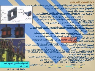 ثاني اً :  المحول اكهربائي *  ماهو  (  هو اداة لنقل القدرة الكهربائية بين دائرتين تعملان على جهدين مختلفين )  *  الغرض منه  (  هو تغيير قيمة فرق الجهد إما زيادة  {  ويسمى محول رافع للجهد  }  أو نقصآ  {  ويسمى محول خافض للجهد } )  *  تركيبه   من :  1-  ملف ابتدائي ويتصل بمصدر التيار الكهربائي  2-  ملف ثانوي يتصل بالجهاز الذي يراد تشغيله  (  الحمل )  3-  الملفان ملفوفين حول قلب مكون  من  شرائح من الفولاذ  (  نوع من الحديد  )  *  ملاحظة :  (  لايوجد اتصال مباشر بين الملفين وإنما يكتسب الملف الثانوي جهده بواسطة  الحث الكهرومغناطيسي الناتج من الملف الابتدائي حسب قانون فاراداى  )  *  تبريد المحولات  (  بسبب مقاومة اسلاك ملفات المحول وبسبب التيارات الدوامية التي تتولد في القلب الحديدي ترتفع درجة حرارة المحول ولهذا يبرد بغمره في زيت خاص ) *   مثال )   محول عدد لفات ملفه الابتدائي  200 لفة وعدد لفات الثانوي  50  لفة ومقاومة اللفة الواحدة في الملف الابتدائي  2 أوم ويمر به تيار شدته  0.5   امبير احسب فرق جهد الملف الثانوي ثم  حدد نوع المحول  *  طريقة عمله : 1-  عند توصيل الملف الابتدائي بمصدر للتيار المتردد فينشأ عن ذلك  مجال  مغناطيسي متغير وهذا ينشأ عنه قوة محركة كهربائية في الملف الثانوي  2-  يعتمد فرق الجهد المتولد في الملف الثانوي (  جـ 2  )  على كل من  :  فرق الحهد في الملف الابتدائي ( جـ 1  )  وعدد لفات الثانوي ( ن 2 )  وعدد لفات الابتدائي ( ن 1 )  3-  .:  جـ 1  جـ 2  وتسمى  ن 2  نسبة التحويل  ن 1  ن 2  ن 1  *  الحل )  *  م الكلية للملف الابتدائي  =  200×  2 = 400  أوم  *  جـ 1  =  م الكلية  ×  ت  = 400 ×  0.5  = 200  فولت  *  جـ 1  جـ 2  200  جـ 2  .:  جـ 2  =  50  فولت  ن 1  ن 2  200  50  المحول خافض للجهد لأن  جـ 1  <  جـ 2  وايضآ لأن  ن 1  <  ن 2  