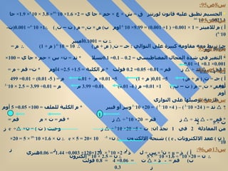س 8 ص 95: *  الجسيم نطبق عليه قانون لورنتز  ق  =  ش  ×  ع  ×  حم  ×  جا ي  = 2×  1.6 × 10 - 19 ×  3.8  × 10  5 ×  1.9 ×  جا  90=  23.1 × 10 - 14 س 9 ص 95: أ  )  م للاميتر  = 1 ×  0.001 ÷ ( 1+  0.001 ) =  9.99 × 10 - 4  اوم  ب )  م 0  ×  ت 1  =  م  (  ت – ت 1  )  .: 1× 10 - 4 =  0.001 ( ت - 10 - 4 )  .:  ت  =  0.1001 امبير  جـ )  نربط معه مقاومة كبيرة على التوالي  :  جـ  =  ت 1  (  م 1  +  م 0  )  .:  10 = 10 - 4  (  م  + 1)  .:  م  = 99999  أوم  س 10 ص 95: س 11 ص 96: س 12 ص 96: س 13 ص 96: أ  )  ذ  = µ ×  ن 2  ×  س  ÷  ل  ذ  = 2× 10 -3  ×  120×120×  0.003 ÷  1.44   =  0.06 هنري  *  التغير في شدة المجال المغناطيسي  =  0.2  –  0.1 =  0.1 تسلا  *  تد  =  ن ×  س  ×  حم  ×  جا ي  = 100×  0.001 ×  0.1 × 1=  0.01   *  قم  = -     تد  ÷     ز  قم  =  0.01 ÷  0.05 =  0.2   فولت  *  م الكلية  =  1.5 +  2.5 = 4 اوم  *  ت =  قم  ÷  م  =  0.2 ÷ 4=  0.05 أ  )  جـ  =  ت 1  (  م  +  م 0  )  5= 0,01(  م  + 1)  5=  0.01 ×  م  +  0.01   م  = ( 5-  0.01 ) ÷  0.01 = 499  أوم ب )  م 0  ×  ت 1  =  م  (  ت – ت 1  )  1×  0.01 =  م  ( 4-  0.01 )  0.01 =  3.99   م  م  =  0.01 ÷  3.99  =  2.5  × 10 - 3   أوم  طريقة توصيلها على التوازي  *     تد  = ( 24× 10 - 3  ) – ( 4× 10 -   3  )  = 20× 10 - 3  ويبر أو فيبر  *  م الكلية للملف  = 100×  0.05 = 5  أوم  *  قم  = -     تد  ÷     ز  قم  =  20× 10 -3  ÷     ز  *  قم  =  ت  ×  م  قم  =  ت  × 5  2 من المعادلة  2  في  1  نجد ان :  ت  × 5= 20× 10 -3  ÷     ز  وحيث  (  ت  ) =  ن ×  e  ÷     ز  (  ن  )  ععد الالكترونات  ,  e )  )  شنحة الالكترون  .:  ن ×  e  × 5 = 20× 10 -3  .:  ن  ×  1.6 × 10 - 19  × 5 = 20× 10 -3     ز     ز    ز    ز   .:  ن   = 20× 10 -3  ÷  1.6 × 10 - 19  × 5  .:  ن  =  2.5  × 10  16  إلكترون  1 ب )  قم  =  -  ذ  ×     ت  =  0.06 × 4  =  0.8   فولت     ز  0.3   