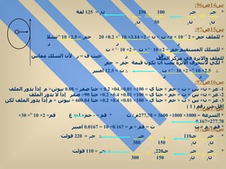 س 14 ص 96: س 15 ص 97: س 16 ص 97: 1-  عز  =  ن ×  س  ×  ت  ×  حم  ×  جتا ي  = 100×  0.01×.04× 0.2  ×  جتا صفر  =  0.08   نيوتن ×  م  إذآ يدور الملف  2-  عز  =  ن ×  س  ×  ت  ×  حم  ×  جتا ي  = 100×  0.01 ×  0.4 ×  0.2 ×  جتا  90=  صفر  إذآ لا   يدور الملف  3-  عز  =  ن ×  س  ×  ت  ×  حم  ×  جتا ي  = 100×  0.01 ×  0.4 ×  0.2 ×  جتا  60 =  0.04 نيوتن  ×  م إذآ يدور الملف لكن اقل من رقم  ( 1 )  س 17 ص 97 س 18 ص 97: *  جـ 1  جـ 2  100  250  ن 2  =  125  لفة ن 1  ن 2  50  ن 2  *  للملف حم 1  = 2   π  × 10 - 7  ×  ت  ×  ن  = 2×  3.14 × 10 - 7 ×  0.2 × 20  حم 1  =  2.5 × 10 - 6  تسلا  ر  ر  ر  *  للسلك المستقيم حم 2  = 2× 10  – 7  ×  ت  = 2× 10  – 7  ×  ت  ف  ر  حيث ف  =  ر  لأن السلك مماس للملف والابرة في مركز الملف  *  لكي لاتنحرف الابرة يجب ان تكون قيمة  حم 1  =  حم 2  .:  2.5 × 10 - 6  =   2× 10  – 7  ×  ت  .:  ت  =  12.5   امبير  ر  ر  *  السرعة  = 1000× 1000÷ 3600 = 277,78 م  /  ث  *  قم  = -  حم ×  ل ×  ع  قم = 2× 10 - 5 × 30×  277.78 = 0.167 *  قم  =  م  ×  ت  ت  =  قم  ÷  م  =  0.167 ÷ 10 =  0.0167   امبير  *  جـ 1  جـ 2  110  جـ 2  .:  جـ 2  =  220  فولت  ن 1  ن 2  150  300 *  جـ 1  جـ 2  جـ 1  220   .:  جـ 1  = 110  فولت  ن 1  ن 2  150  300 