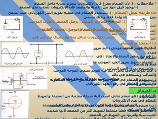 *  ملاحظات  :  1-  لأن الصمام مفرغ فان الالكترونات تتحرك بحرية داخل الصمام  2-  لوجود فرق جهد بين الفتيلة والمصعد فان الالكترونات تنجذب نحو المصعد  جـ )  طريقة عمل الصمام  :   1-  يستخدم الصمام في عملية تقويم التيار الكهربائي حيث يسمح بمرور التيار في اتجاه واحد فقط ولذلك يسمى صمام  2-  التوصيل الامامي للصمام  (  يوصل المصعد بالطرف الموجب لمصدر كهربائي  فيعمل جهد المصعد على جذب معظم الالكترونات المنبعثة من المهبط وتسريعها  ) 3-  التوصيل العكسي للصمام  (  يوصل المصعد بالطرف السالب لمصدر كهربائي مما يجعل الالكترونات تتنافر معه ولا يسري تيار في هذه الحالة  ) د  )  استخدام الصمام الثنائي في التقويم : 1-  في التقويم النصف موجي  (  عند مرور تيار متردد  {  هو تيار متغير الشدة والاتجاه  }  في الصمام فان  الصمام يسمح بمرور الجزء الموجب منه فقط ولايسمح  ولايسمح بمرور الجزء السالب  )  .  2-  في تقويم موجي كامل  (  يتم فيه تقويم نصفي الموجة   الموجب والسالب ويستخدم في ذلك  صمامين حيث يقوم كل صمام بتقويم جزء من الموجة  )  3-  يستخدم الصمام في فصل الموجة الحاملة عن الموجة المحمولة في الراديو والتلفاز  4-  يستخدم الصمام في رفع الجهد الكهربائي  (  أ  )  ما هو  (  هو صمام ثنائي اضيف اليه شبكة معدنية بين المصعد والمهبط للتحكم في عدد الالكترونات  التي تمر من المهبط الى المصعد وبالتالي التحكم في شدة التيار  )  (  ب )  سمى صمام ثلاثي  (  لأنه مكون من ثلاثة اجزاء وهى المصعد والمهبط والشبكة  (  جـ )   تعتبر الشبكة قطبآ متحكمآ للمهبط اكثر من المصعد لأنها شديدة الحساسية ولقربها من المهبط عن المصعد  كما تسمى احيانآ الشبكة الحاكمة لأنها تتحكم في شدة التيار بتحكمها في عدد الالكترونات التي تمرللمصعد 4-  الصمام الثلاثي  