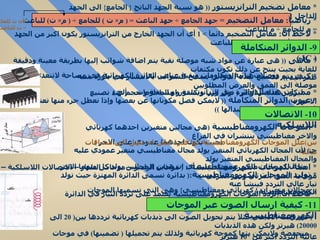 *  معامل تضخيم الترانزيستور  ((  هو نسبة الجهد الناتج  {  الجامع }  الى الجهد الداخل  {  الباعث }  )) *  لاحظ ان :  معامل التضخيم دائمآ  > 1  أي أن الجهد الخارج من الترانزيستور يكون اكبر من الجهد الداخل لأن م للجامع  >>  م للباعث  *  ماهى  ((  هى عبارة عن مواد شبه موصلة نقية يتم اضافة شوائب إليها بطريقة معينة ودقيقة للغاية بحيث ينتج عن ذلك تكون مكثفات ووصلات ثنائية ومقاومات وبقية عناصر الدائرة الكهربائية في مساحة لاتتعدى مساحة ظفر اليد  )) *  كيف يتم تصنيع هذه الدوائر (  يسمح للشوائب بالانتشار في بلورة شبه موصلة الى العمق والعرض المطلوبين  لتكوين عناصر الدائرة مثل الترانزيستور او المقاومات  ..  ألخ  ) *  مميزات هذه الدوائر  (  توفر وزن وتكلفة و مساحة و حجم عند تصنيع الاجهزة  ) *  عيوب الدوائر المتكاملة  ((  لايمكن فصل مكوناتها عن بعضها وإذا تعطل جزء منها تعتبر قد تلفت كلها ويجب استبدالها  )) *  الموجات الكهرومغناطيسية  ( هى مجالين متغيرين احدهما كهربائي والاخر مغناطيسي ينتشران في الفراغ بحيث يكون احدهما عمودي على الاخر  ) س ) علل الموجات الكهرومغناطيسية لها قدرة على ان تصل الى مسافات هائلة   جـ )  لأن المجال الكهربائي المتغير يولد مجال مغناطيسي متغير عمودي عليه والمجال المغناطيسي المتغير يولد مجال كهربائي متغير عمودي عليه أي ان هذين المجالين يولد كل منهما الاخر  *  امثلة للموجات الكهرومغناطيسية  :  (  موجات الراديو – موجات التلفاز – الاتصالات اللاسلكية – موجات الضوء المرئي وغير المرئي  )  *  توليد الموجات الكهرومغناطيسية : (  بدائرة تسمى الدائرة المهتزة حيث تولد تيار عالي التردد فينشأ عنه  مجالان متغيران  {  كهربائي ومغناطيسي }  وهى التي نسميها الموجات الكهرومغناطيسية  ) *  لاحظ ان : ( تردد الموجات الكهرومغناطيسية يعتمد على تردد التيار في الدائرة المهتزة وسرعتها هى سرعة الضوء ) أ  )  في البث الاذاعي مثلآ يتم تحويل الصوت الى ذبذبات كهربائية ترددها بين ( 20  الى  20000)  هيرتز ولكن هذه الذبذبات منخفضة ولايمكن بثها كموجة كهربائية ولذلك يتم تحميلها  (  تضمينها )  في موجات عالية التردد اكثر من  10  5  هيرتز *  رياضيآ :  معامل التضخيم  =  جهد الجامع  ÷  جهد الباعث  = (  م ×  ت  )  للجامع  ÷ (  م ×  ت )  للباعث  =  م للجامع  ÷  م للباعث  لأن ت للجامع  =  ت للباعث 9-  الدوائر المتكاملة  (  IC  ) 10-  الاتصالات اللاسلكية  11-  كيفية ارسال الصوت عبر الموجات الكهرومغناطيسية 