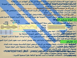 ب )  تقوم اجهزة الاستقبال (  الراديو )  باستقبال الموجة عن طريق الهوائي ثم تتم عملية فصل التيار الصوتي عن الموجة الحاملة جـ )  لجعل الموجة الحاملة معبرة عن المعلومات المراد ارسالها فإنه يتم تشكيل او تضمين للموجة الحاملة بالمعلومات المراد ارسالها وينتج عن ذلك ما يسمى بالموجة المشكلة  (  المضمنة )  س )  علل تحمل الموجات الصوتية المراد بثها على موجات حاملة عالية التردد  جـ )  لأن الموجات الصوتية المراد نقلها تقع في حيز التردد السمعي ذي التردد المنخفض فلا تنتشر بكفاءت الترددات العالية ولذلك يجب حملها  على موجات ذات تردد عالي حتى تنتشر بكفاءة وتصل الى مسافات بعيدة  س )  ما هى الموجة المشكلة (  المضمنة )  ؟ جـ )  هى موجة ناتجة عن تحميل الموجة الصوتية مع موجة كهربائية عالية التردد لتصبح الاخيرة معبرة عن المعلومات المراد ارسالها (  أ  )  تشكيل السعة  AM  {  فيه تتغير سعة الموجة الحاملة حسب سعة الموجة المحمولة  }  (  جـ )  تشكيل الطور  PM {  فيه يتم تشكيل زاوية الطور للموجة الحاملة بما يتناسب مع المعلومات المراد ارسالها  }  *  كيفية إزالة التشكيل (  يختلف حسب نظام التشكيل {  AM   أو  FM   أو  PM  }  فمثلآ اذا كانت الموجة مشكلة اتساعآ فإننا نقوم بنزع غلاف  الموجة باستخدام صمام ثنائي أو وصلة ثنائية في حالة توصيل امامي حيث يقوم بامرار اجزاء الموجة التي تجعله منحازآ في الاتجاه الامامي   *  ما هى  (  هى شعيرات رفيعة وطويلة من الزجاج او بعض انواع البلاستيك وتوجد عادة بأعداد كبيرة ضمن كيبل واحد  )  *  عملها  (  توصل المعلومات المسموعة والمرئية لجهاز الاستقبال محمولة على امواج ضوئية ويحتوي المستقبل على كاشف ضوئي  يستخلص المعلومات ويحولها الى صوت او صورة  )  *   لاحظ  {  الموجة الحاملة هنا هى موجة ضوئية وليست كهربائية  }  *  مميزاتها  (  قلة التكاليف – محصنة ضد التشويش والتداخل – تتحمل درجات الحرارة العالية  )  *  عيوبها  (  صعوبة وصلها ببعضها إذ يتطلب ذلك وقت ومهارة  )  *  تستخدم في  (  الاتصالات الهاتفية إذ أثبتت كفاءتها البالغة نظرآ لسعتها الكبيرة  ) 12-  انواع تشكيل الموجة  موجة حاملة  ذات تردد عالى موجة محمولة ذات تررد  منخفض موجة مشكلة في السعة غلاف الموجة (  ب )  تشكيل التردد  FM   {  فيه يتغير تردد الموجة الحاملة حسب تردد الموجة المحمولة  }  13-  الألياف الضوئية 