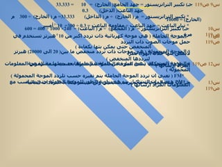 س 9  ص 119 س 10  ص 119  جـ )  تكبير الترانزيستور  =  م  (  المجمع )  ÷  م  (  الباعث ) =  240× 1000 ÷ 400 = 600  مرة  س 11  ص 119  *  الموجة الحاملة   (  هي موجة كهربائية ذات تردد اكبر من  10  5  هيرتز تستخدم في حمل موجات الصوت ذات التردد  المنخفض حتى يمكن بثها بكفاءة  )  *  الموجة المحمولة   (  هى موجات ذات تردد منخفض ما بين ( 20  الى  20000)  هيرتز لايمكن بثها خلال الهواء نظرآ  لترددها المنخفض  )  *  الموجة المشكلة   (  هى عبارة عن الموجة الحاملة بعد جعلها معبرة عن المعلومات المراد ارسالها  )  س 12  ص 119 جـ )  AM*  (  تعني ان سعة الموجة الحاملة يتم تغيرها حسب سعة الموجة المحمولة  ) * FM  (  تعني ان تردد الموجة الحاملة يتم تغيره حسب تلردد الموجة المحمولة  ) * PM   (  تعني ان التشكيل يتم في زاوية الطور للموجة الحاملة حتى تتناسب مع المعلومات المراد ارسالها  ) س 13  ص 119 جـ )  لأن هذه الموجات ذات تردد منخفض ولن تنتشر بكفاءة الترددات العالية  جـ )  تكبير الترانزيستور  =  جهد الجامع (  الخارج )  =  10  =  33.333 جهد الباعث (  الدخل )  0.3   *  تكبير الترانزيستور  =  م  (  الخارج )  ÷  م  (  الداخل )  33.333 =  م  (  الخارج )  ÷ 300  م  ( الخارج ) = 10000  *  تيار الباعث  =  جهد الباعث  ÷  مقاومة الباعث  =  0.3  ÷ 300=  10 - 3  أمبير  