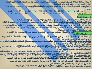 *  مثال /  سقط شعاع ضوئي على ذرة الهيدروجين فانتقل الكترونها من المدار الاول الى المدار الثالث احسب  : 1-  طاقة الشعاع الساقط  2-  تردد الشعاع الساقط  3-  الطول الموجي لهذا الشعاع  أ  )  الذرة المستقرة  (  هى الذرة التي توجد إلكتروناتها في مستوياتها الطبيعية  ) ب )  الذرة المثارة  (  هى الذرة التي ينتقل فيها الالكترون من مستواه الطبيعي الى مستوى اعلى في الطاقة بسبب امتصاصه طاقة  )   جـ )  طرق اثارة الذرة  ( *  بتعرضها لشعاع ضوئي مناسب  *  بالتسخين  *  بالتفريغ الكهربائي  ) د  )  تعود الذرة الى حالة الاستقرار بعد الاثارة بعد مضي زمن  (  لايتجاوز  10 - 8  من الثانية ويرافق عودة الالكترون الى مستواه  الطبيعي اصدار الذرة لإشعاع ضوئي عبارة عن فوتونات يعتمد ترددها على درجة الاثارة  )  أ  )  اختلاف لون الضوء الصادر عن مصابيح النيون التي تزين بها لوحات المحلات التجارية يرجع الى :  اختلاف نوع الغاز في كل  مصباح فعند تعرض الغاز لعملية تفريغ كهربائي يصدر عنه موجات ضوئية ذات ترددات خاصة تختلف عن أي ترددات لغاز اخر  ب )  قياس تردد أي اشعاع ضوئي يتم بواسطة : {  جهاز يسمى منظار التحليل الطيفي وهو  يتكون  من  (  منشور زجاجي لتحليل الضوء ومنظار تلسكوبي لرؤية الطيف ومصدر للشعاع الضوئي المراد قياس تردده ) } جـ )  خصائص الاطياف الذرية : *  يرسل كل غاز او بخار معدني اشعة تتألف من سلسلة محددة من الترددات الضوئية تدعى  الطيف الذري  *  لكل غاز او عنصر سلسلة من الترددات خاصة به تختلف عن أي سلسة لعنصر اخر  *  السلسلة الواحدة  (  الطيف الذري )  بها عدد من الترددات والتردد الاكثر كثافة يغلب لونه على لون السلسلة د  )  طبيعة الطيوف الذرية : {  هى موجات كهرومغناطيسية يتفاوت ترددها تفاوتآ كبيرآ ومنها  (  الاشعة السينية و الضوء المرئي والاشعة تحت الحمراء و فوق البنفسجية و  ...... ) }  هـ )  تعريف الطيف الذري لعنصر  {  هو سلسلة ترددات ضوئية صادرة عن ذرات هذا العنصر  }  و  )  الحصول على الطيوف الذرية  {  عند إثارة ذرات غاز بالتفريغ الكهربائي مثلآ ثم عودة الالكترونات من مدارات اعلى في الطاقة الى  مدارات الاقل فيخرج فرق الطاقة في شكل موجات كهرومغناطيسية هى الطيوف الذرية  }  *  الحل / 1-  .:  ط  = -  13.6 (  1  -  1  )  = -  13.6 (  1  -  1  )  =  12.089   إلكترون فولت  =  12.089  ×  1.6 × 10 - 19  جول  ن 2 هـ   ن 2 ب   3  2  1  2  2-  ط  =  هـ  ×  د  12.089 ×  1.6 × 10 -19  =  6.6 × 10 - 34  ×  د  إذا  د  =  2.9  × 10  15   هيرتز 3-  ع  =  د  ×  ل  3 × 10  8  =  2.9  × 10  15  ×  ل  إذا  ل  = 1× 10  7  م  6-  إثارة الذرة 7-  الطيوف الذرية 