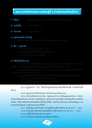 แผนก�รจัดกิจกรรมก�รเรียนรู้ที่ 3 ล�ยมือสวยด้วยมือเร�
1. ปัญหา	            เขียนด้วยลายมือที่อ่านไม่ออก	(เขียนตัวอักษรติดกันไม่เว้นช่องไฟ)

2. ระดับชั้น		       ประถมศึกษาปีที่	1	–	6

3. กิจกรรม		         ลายมือสวยด้วยมือเรา

4. จุดประสงค์การเรียนรู้
	        เพื่อให้นักเรียนสามารถเขียนคำาด้วยลายมือที่ถูกต้องตามลักษณะการเขียน

5. สื่อ / อุปกรณ์
	        5.1	บัตรคำา	ไก่	ช้าง	ลิง	ปู	งู	กล้วย	เต่า	กิน
	        5.2	บัตรภาพลิงกินกล้วย	ช้างกินกล้วย	ไก่กินกล้วย
	        5.3	แบบฝึกทักษะลายมือสวยด้วยมือเรา

6. วิธีดำาเนินกิจกรรม
	         6.1	 ครูนำาตัวอย่างลายมือที่ไม่สวยงามสกปรกกับลายมือที่สวยงามสะอาดให้นักเรียนเลือกว่าชอบ
ลายมือใด	เพราะเหตุใด	นักเรียนต้องการให้ตนเองมีลายมือแบบใด	และต้องทำาอย่างไร
	         6.2	ทบทวนคำาที่เขียนมาแล้ว	เช่น	ไก่	ช้าง	ลิง	ปู	งู	กล้วย	เต่า	ด้วยการจับคู่คำากับภาพทีละภาพ
เป็นรายบุคคล	แล้วอ่านออกเสียงคำานั้น	ๆ	
	         6.3	ครูนำาภาพลิงกินกล้วย	ช้างกินกล้วย	ไก่กินกล้วย	ให้ดูทีละภาพ	แล้วปฏิบัติดังต่อไปนี้	
	         	 6.3.1	ครูถามเกี่ยวกับภาพว่ามีสัตว์อะไรบ้าง	(ลิง)	
	         	 6.3.2	ให้นักเรียนหยิบบัตรคำาว่า	ลิง	แล้วนำาไปติดใต้ภาพ
               6.3.3 ครูถามว่าลิงกำาลังทำาอะไร	(กินกล้วย)	แล้วให้นกเรียนหาบัตรคำาว่ากล้วยไปติดไว้ใต้ภาพ
                                                                  ั
	         	 6.3.4	ครูชูบัตรคำาว่า	“กิน”	ให้นักเรียนดูพร้อมกับออกเสียงให้นักเรียนฟัง	จากนั้นนำาไปติด
ใต้ภาพ
	         	 6.3.5	ครูอ่านประโยคให้นักเรียนฟัง	นักเรียนอ่านออกเสียงตามครู
	         	 6.3.6	 นักเรียนเขียนคำาจากประโยค	 ครูสังเกตท่าทางการจับดินสอของนักเรียน	 ถ้าเห็นว่า
นักเรียนจับดินสอด้วยความยากลำาบากหรือไม่ถนัด	 ครูควรช่วยหาอุปกรณ์ในการจับดินสอที่เหมาะสมให้กับ
นักเรียน	เพื่อช่วยให้นักเรียนจับดินสอได้ง่ายขึ้นหรือถนัดขึ้น	และถ้าพบว่าลักษณะการเขียนพยัญชนะ	สระ	
ของนักเรียนไม่ถูกต้อง	ครูต้องแนะนำาและแก้ไขให้
	         	 6.3.7	นักเรียนดูภาพช้างกินกล้วย	แล้วปฏิบัติตามวิธีดำาเนินกิจกรรม	ข้อ	6.3.1	-	6.3.6
	         	 6.3.8	นักเรียนดูภาพไก่กินกล้วยแล้วปฏิบัติตามวิธีดำาเนินกิจกรรม	ข้อ	6.3.1	-	6.3.6
	         	 6.3.9	ครูให้นักเรียนคัดประโยคตามรอยประ
	         	 6.3.10	นักเรียนทำาแบบฝึกทักษะลายมือสวยด้วยมือเรา

                                                127
 