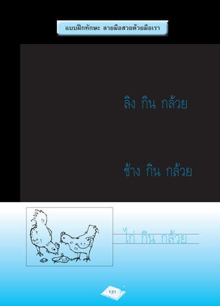 แบบฝึกทักษะ ลายมือสวยด้วยมือเรา

ครูอ่านให้นักเรียนฟัง 1 ครั้ง แล้วให้นักเรียนอ่านตาม




                                         ลิง กิน กล้วย


                                         ช้าง กิน กล้วย


                                         ไก่ กิน กล้วย

                                 131
 