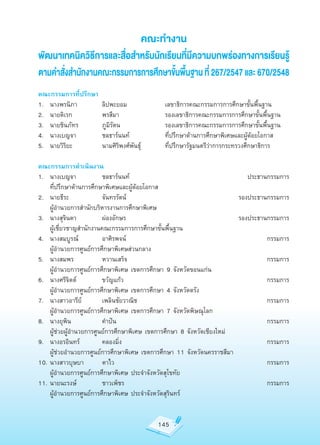 คณะทำ�ง�น
พัฒน�เทคนิควิธีก�รและสื่อสำ�หรับนักเรียนที่มีคว�มบกพร่องท�งก�รเรียนรู้
ต�มคำ�สั่งสำ�นักง�นคณะกรรมก�รก�รศึกษ�ขั้นพื้นฐ�น ที่ 267/2547 และ 670/2548
คณะกรรมการที่ปรึกษา
1.	 นางพรนิภา	        ลิปพะยอม	             เลขาธิการคณะกรรมการการศึกษาขั้นพื้นฐาน
2.	 นายดิเรก	         พรสีมา	               รองเลขาธิการคณะกรรมการการศึกษาขั้นพื้นฐาน
3.	 นายชินภัทร	       ภูมิรัตน	             รองเลขาธิการคณะกรรมการการศึกษาขั้นพื้นฐาน
4.	 นางเบญจา	         ชลธาร์นนท์	           ที่ปรึกษาด้านการศึกษาพิเศษและผู้ด้อยโอกาส
5.	 นายวิริยะ	        นามศิริพงศ์พันธ์ุ	    ที่ปรึกษารัฐมนตรีว่าการกระทรวงศึกษาธิการ

คณะกรรมการดำาเนินงาน
1.	 นางเบญจา	           ชลธาร์นนท์	                                       ประธานกรรมการ
	 ที่ปรึกษาด้านการศึกษาพิเศษและผู้ด้อยโอกาส
2.	 นายธีระ	            จันทรรัตน์	                                    รองประธานกรรมการ
	 ผู้อำานวยการสำานักบริหารงานการศึกษาพิเศษ	
3.	 นางสุจินดา	         ผ่องอักษร	                                     รองประธานกรรมการ
	 ผู้เชี่ยวชาญสำานักงานคณะกรรมการการศึกษาขั้นพื้นฐาน
4.	 นางสมบูรณ์		        อาศิรพจน์	                                              กรรมการ
	 ผู้อำานวยการศูนย์การศึกษาพิเศษส่วนกลาง
5.	 นางสมพร	            หวานเสร็จ	                                              กรรมการ
	 ผู้อำานวยการศูนย์การศึกษาพิเศษ	เขตการศึกษา	9	จังหวัดขอนแก่น
6.	 นางศรีจิตต์	        ขวัญแก้ว	                                               กรรมการ
	 ผู้อำานวยการศูนย์การศึกษาพิเศษ	เขตการศึกษา	4	จังหวัดตรัง
7.	 นางสาวอารีย์	       เพลินชัยวาณิช	                                          กรรมการ
	 ผู้อำานวยการศูนย์การศึกษาพิเศษ	เขตการศึกษา	7	จังหวัดพิษณุโลก
8.	 นางยุพิน	           คำาปัน	                                                 กรรมการ
	 ผู้ช่วยผู้อำานวยการศูนย์การศึกษาพิเศษ	เขตการศึกษา	8	จังหวัดเชียงใหม่
9.	 นางอรอินทร์	        คลองมิ่ง	                                               กรรมการ
	 ผู้ช่วยอำานวยการศูนย์การศึกษาพิเศษ	เขตการศึกษา	11	จังหวัดนครราชสีมา
10.	นางสาวบุษบา	        ตาไว	                                                   กรรมการ
	 ผู้อำานวยการศูนย์การศึกษาพิเศษ	ประจำาจังหวัดสุโขทัย
11.	นายนะรงษ์	          ชาวเพ็ชร	                                               กรรมการ
	 ผู้อำานวยการศูนย์การศึกษาพิเศษ	ประจำาจังหวัดสุรินทร์


                                           145
 