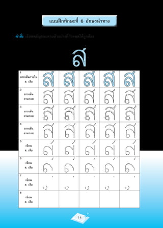 แบบฝึกทักษะที่ 6 อักษรนำาทาง

คำาสั่ง เขียนพยัญชนะตามตัวอย่างที่กำาหนดให้ถูกต้อง




  1
  ลากเส้นภายใน
     ส. เสือ
                 สส
                   สส ส ส         5


                                   1
                                       2
                                            6




                                            3
                                                4




  2




                 สสสสส
      ลากเส้น
      ตามรอย

  3
      ลากเส้น




                 สสสสส
      ตามรอย

  4
      ลากเส้น
      ตามรอย

  5
       เขียน
      ส. เสือ

  6
       เขียน
      ส. เสือ

  7
       เขียน
      ส. เสือ

  8
       เขียน
      ส. เสือ



                                       14
 