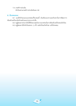 7.3	เกณฑ์การประเมิน
		      	 นักเรียนผ่านเกณฑ์การประเมินร้อยละ	60

8. ข้อเสนอแนะ
	        8.1	 แบบฝึกทักษะและแบบทดสอบที่นำาเสนอนี้	 เป็นเพียงแนวทางและตัวอย่างในการพัฒนาการ
เขียนตัวเลขไทยกลับด้านคล้ายมองกระจกเงาเท่านั้น
	        8.2	ครูผู้สอนควรนำามาปรับใช้ให้เหมาะสมกับความบกพร่องในการเขียนตัวเลขไทยของนักเรียน
	        8.3	ครูผู้สอนควรฝึกนักเรียนหลาย	ๆ	ครั้ง	จนนักเรียนเกิดทักษะ	แล้วจึงทดสอบ




                                            30
 