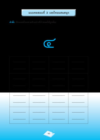 แบบทดสอบที่ 3 เลขไทยแสนสนุก

คำาสั่ง เขียนเลขไทยตามตัวอย่างที่กำาหนดให้ถูกต้อง




                                 ๔
   …………………….....        …………………….....        …………………….....   …………………….....

   …………………….....        …………………….....        …………………….....   …………………….....


   …………………….....        …………………….....        …………………….....   …………………….....

   …………………….....        …………………….....        …………………….....   …………………….....


   …………………….....        …………………….....        …………………….....   …………………….....

   …………………….....        …………………….....        …………………….....   …………………….....


   …………………….....        …………………….....        …………………….....   …………………….....

   …………………….....        …………………….....        …………………….....   …………………….....



                                        40
 