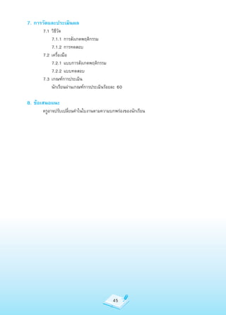 7. การวัดและประเมินผล
	     7.1	วิธีวัด
	     	 7.1.1	การสังเกตพฤติกรรม
	     	 7.1.2	การทดสอบ
	     7.2	เครื่องมือ
	     	 7.2.1	แบบการสังเกตพฤติกรรม
	     	 7.2.2	แบบทดสอบ
	     7.3	เกณฑ์การประเมิน
	     	 นักเรียนผ่านเกณฑ์การประเมินร้อยละ	60

8. ข้อเสนอแนะ
	     ครูอาจปรับเปลี่ยนคำาในใบงานตามความบกพร่องของนักเรียน




                                         45
 
