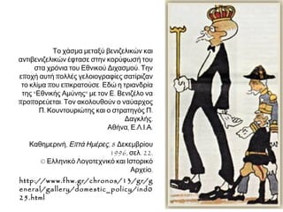 Το φθινόπωρο του 1916 η Αθήνα συγκλονίστηκε από την απόβαση
συμμαχικών στρατευμάτων. Η απάντηση των κωνσταντινικών ήταν
η άσκηση διώξεων και η κατατρομοκράτηση των αντιπάλων τους με
διάφορες αιτιολογήσεις πραγματικές ή κατασκευασμένες.

► Στη φωτογραφία όπλα που
παρουσιάστηκαν ως
κατασχεθέντα στο σπίτι του
Ε. Βενιζέλου και άλλων
οπαδών του. 
Αθήνα, Φωτογραφικό Αρχείο
Εθνικού Ιστορικού
Μουσείου. 
© Ιστορική και Εθνολογική
Εταιρεία της Ελλάδος,
Αθήνα.

 