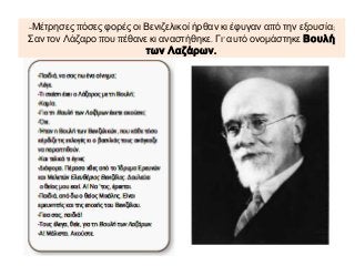 -Μέτρησες πόσες φορές οι Βενιζελικοί ήρθαν κι έφυγαν από την εξουσία;
Σαν τον Λάζαρο που πέθανε κι αναστήθηκε. Γι’ αυτό ονομάστηκε Βουλή
των Λαζάρων .

 