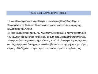 ΑΣΚΗΣΕΙΣ - ΔΡΑΣΤΗΡΙΟΤΗΤΕΣ
1.Ποια επιχειρήματα χρησιμοποίησε ο Ελευθέριος Βενιζέλος (πηγή 1)

προκειμένου να πείσει τον Κωνσταντίνο για την ανάγκη συμμαχίας της
Ελλάδας με την Αντάντ;

2.Ποιοι παράγοντες έκαναν τον Κωνσταντίνο να επιλέξει και να υποστηρίξει

την πολιτική της ουδετερότητας. Πριν απαντήσετε, να μελετήσετε την πηγή 2.
3.Να μελετήσετε τις εικόνες της ενότητας. Κατά μία άποψη ο Διχασμός ήταν

απλώς σύγκρουση δύο ηγετών που δεν ήθελαν να υποχωρήσουν για λόγους
κύρους. Αποδέχεστε αυτή την ερμηνεία; Να τεκμηριώσετε τη θέση σας.

 