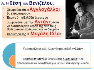 Α. Η θέση του Βενιζέλου :
 Θεωρούσε ότι οι Αγγλογάλλοι θα
επικρατήσουν.

 Έκρινε ότι η Ελλάδα έπρεπε να συμμαχήσει με την

Αντάντ , ώστε να διαφυλάξει τα κέρδη από

τους Βαλκανικούς πολέμους και να διευρύνει τα
σύνορά της 

 Μεγάλη Ιδέα !
 Υποστηρίζεται από:

 