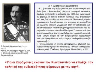 Β. Η θέση του Κωνσταντίνου
 Ήθελε την Ελλάδα σύμμαχο των

Κεντρικών

Δυνάμεων .
 Πρόβλημα η προσχώρηση της Οθωμανικής Αυτοκρατορίας
και της Βουλγαρίας στη ίδια συμμαχία.
 Σε συνεννόηση με Γερμανό αυτοκράτορα υποστήριζε τη

διαρκή ουδετερότητα , με το επιχείρημα
ότι έτσι η Ελλάδα θα προστατευθεί από πόλεμο  η πιο

φιλογερμανική στάση για την Ελλάδα.

 Υποστηριζόταν από:

 