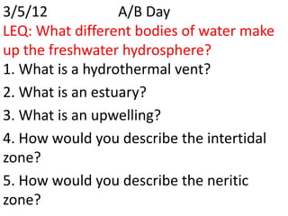 3/5/12            A/B Day
LEQ: What different bodies of water make
up the freshwater hydrosphere?
1. What is a hydrothermal vent?
2. What is an estuary?
3. What is an upwelling?
4. How would you describe the intertidal
zone?
5. How would you describe the neritic
zone?
 