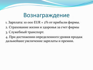 Вознаграждение
1. Зарплата: 10 000 EUR + 2% от прибыли фирмы.
2. Страхование жизни и здоровья за счет фирмы
3. Служебный транспорт.
4. При достижении определенного уровня продаж
дальнейшее увеличение зарплаты и премии.
 